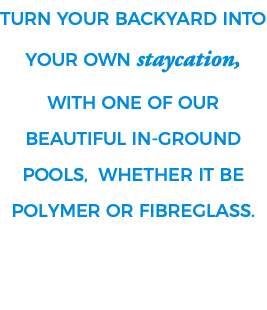 Turn your Backyard into your own STAYCATION, with one of our beautiful in-ground pools, whether it be Polymer or Fibreglass. 